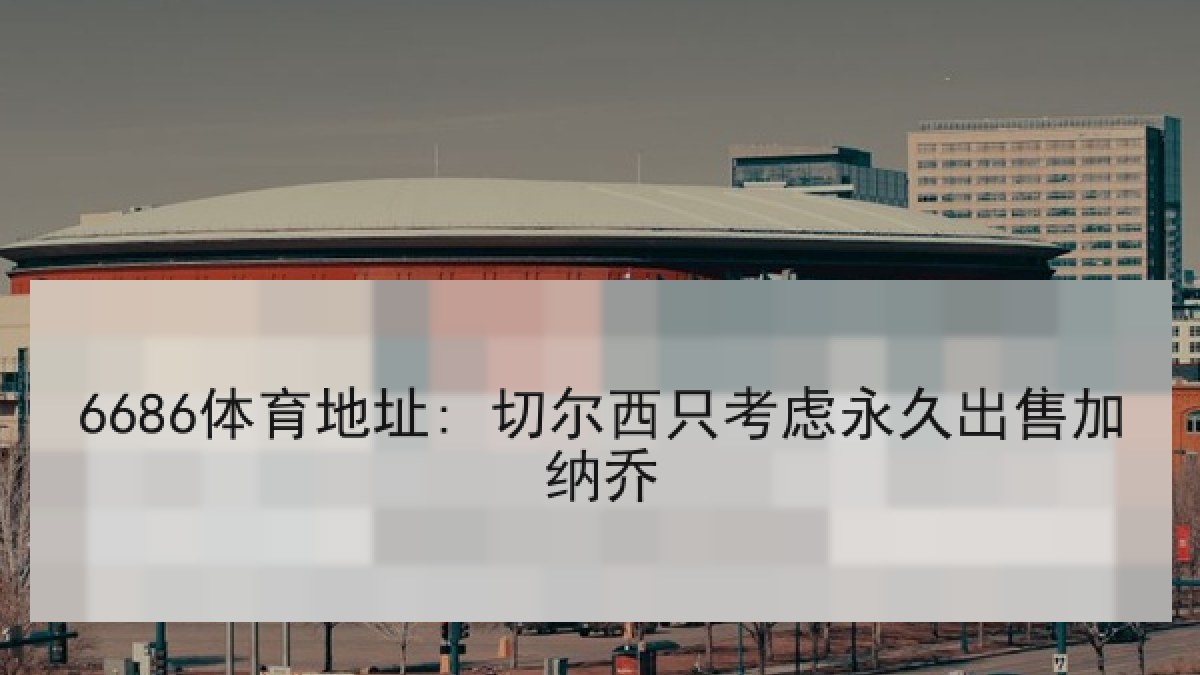 6686体育地址: 切尔西只考虑永久出售加纳乔 6686体育地址: 切尔西只考虑永久出售加纳乔