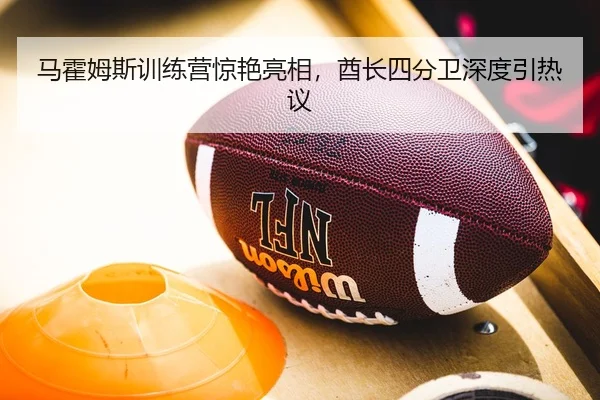 马霍姆斯训练营惊艳亮相，酋长四分卫深度引热议