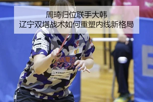 周琦归位联手大韩 辽宁双塔战术如何重塑内线新格局