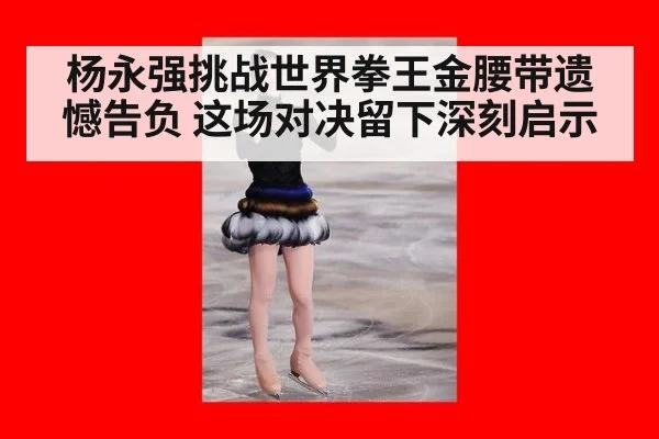 杨永强挑战世界拳王金腰带遗憾告负 这场对决留下深刻启示